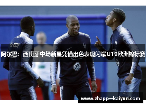 阿尔巴：西班牙中场新星凭借出色表现闪耀U19欧洲锦标赛