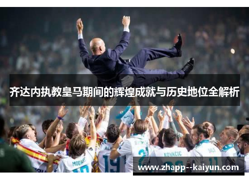 齐达内执教皇马期间的辉煌成就与历史地位全解析