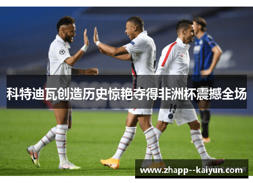 科特迪瓦创造历史惊艳夺得非洲杯震撼全场 科特迪瓦创造历史惊艳夺得非洲杯震撼全场