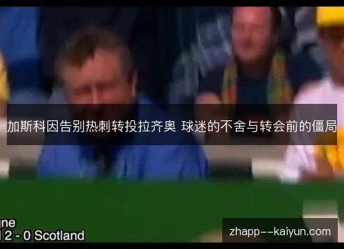 加斯科因告别热刺转投拉齐奥 球迷的不舍与转会前的僵局 加斯科因告别热刺转投拉齐奥 球迷的不舍与转会前的僵局